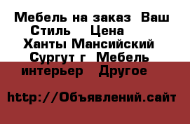 Мебель на заказ “Ваш Стиль“ › Цена ­ 1 - Ханты-Мансийский, Сургут г. Мебель, интерьер » Другое   